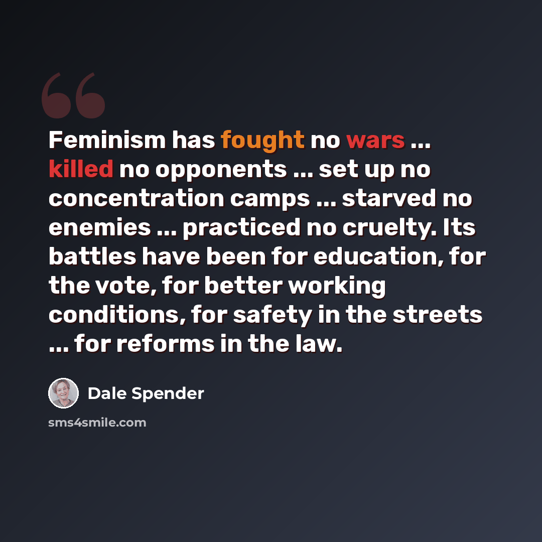 “Feminism has fought no wars ... killed no opponents ... set up no concentration camps ... starved no enemies ... practiced no cruelty. Its battles have been for education, for the vote, for better working conditions, for safety in the streets ... for reforms in the law.” quote by Dale Spender
