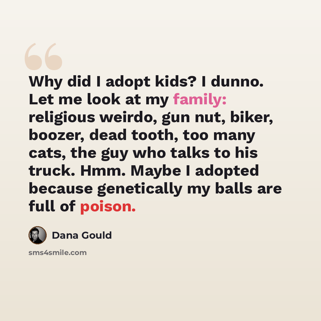 “Why did I adopt kids? I dunno. Let me look at my family: religious weirdo, gun nut, biker, boozer, dead tooth, too many cats, the guy who talks to his truck. Hmm. Maybe I adopted because genetically my balls are full of poison.” quote by Dana Gould