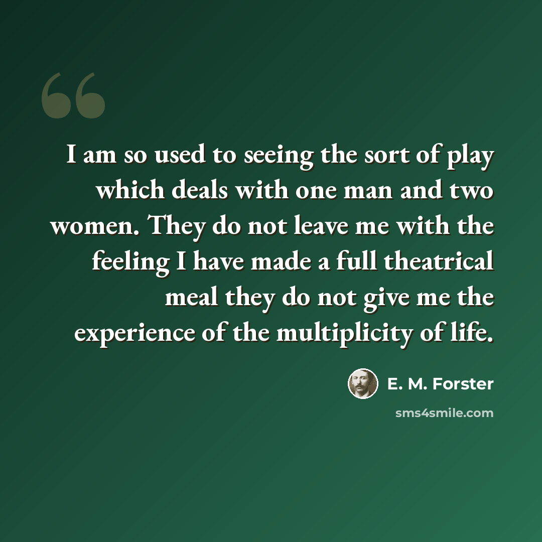 “I am so used to seeing the sort of play which deals with one man and two women. They do not leave me with the feeling I have made a full theatrical meal they do not give me the experience of the multiplicity of life.” quote by E. M. Forster
