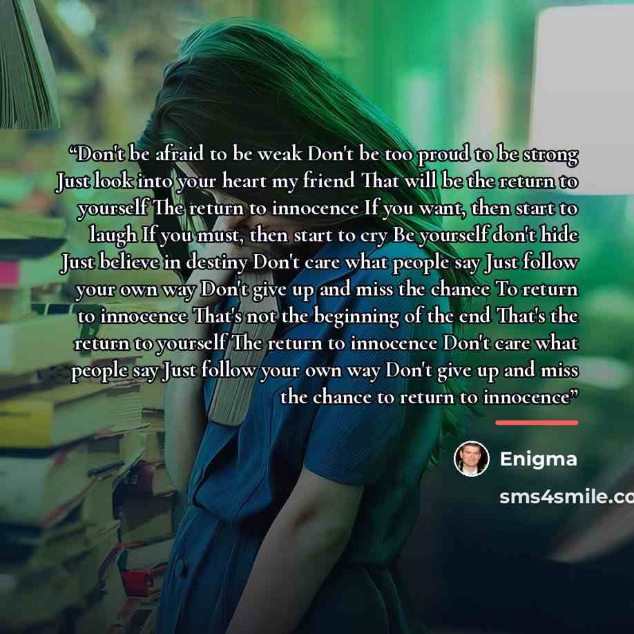 “Don't be afraid to be weak Don't be too proud to be strong Just look into your heart my friend That will be the return to yourself The return to innocence If you want, then start to laugh If you must, then start to cry Be yourself don't hide Just believe in destiny Don't care what people say Just…” quote by Enigma