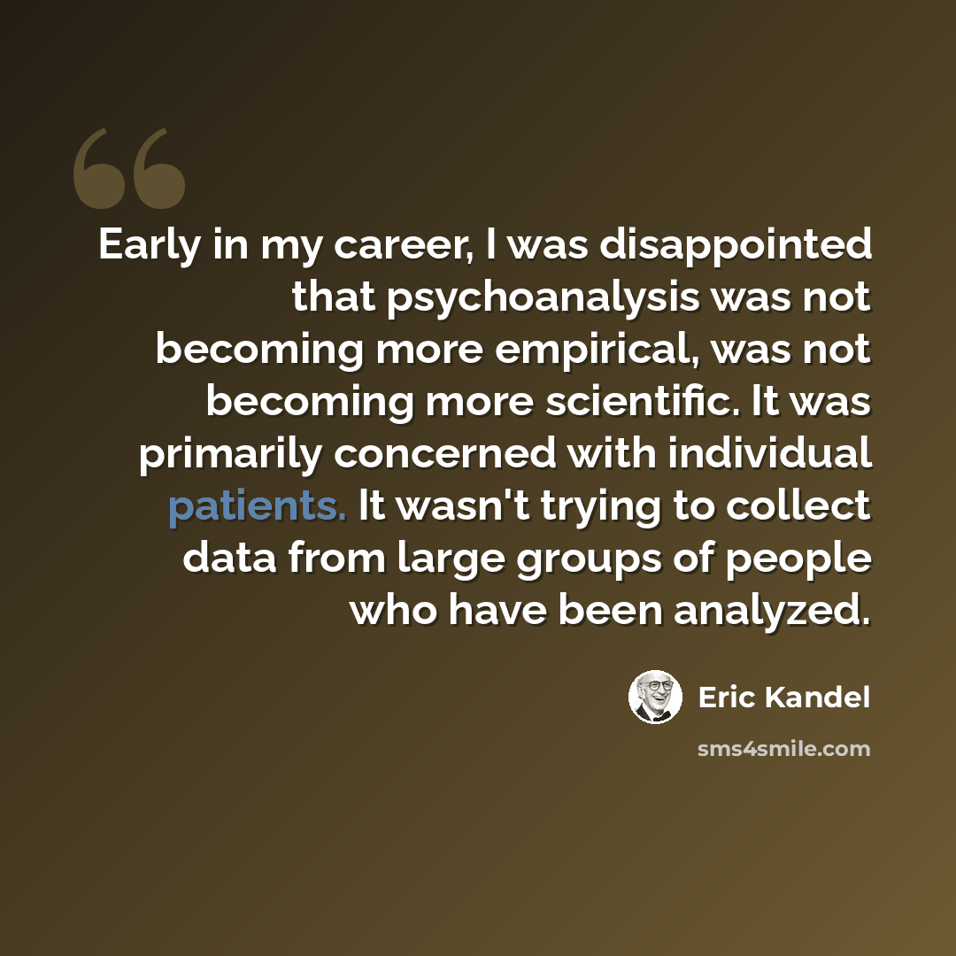 “Early in my career, I was disappointed that psychoanalysis was not becoming more empirical, was not becoming more scientific. It was primarily concerned with individual patients. It wasn't trying to collect data from large groups of people who have been analyzed.” quote by Eric Kandel