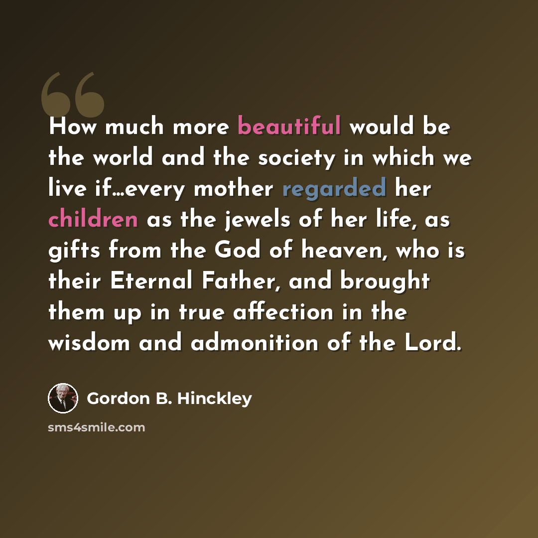 “How much more beautiful would be the world and the society in which we live if...every mother regarded her children as the jewels of her life, as gifts from the God of heaven, who is their Eternal Father, and brought them up in true affection in the wisdom and admonition of the Lord.” quote by Gordon B. Hinckley