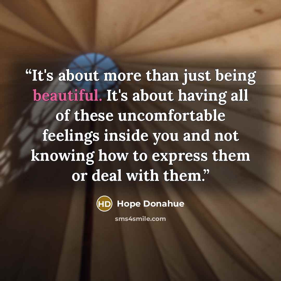 “It's about more than just being beautiful. It's about having all of these uncomfortable feelings inside you and not knowing how to express them or deal with them.” quote by Hope Donahue