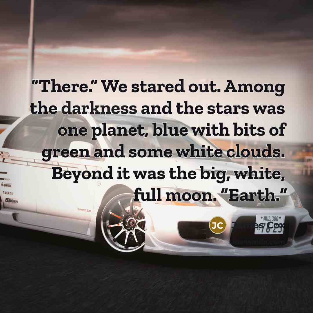 “There.” We stared out. Among the darkness and the stars was one planet, blue with bits of green and some white clouds. Beyond it was the big, white, full moon. “Earth.” quote by James Cox