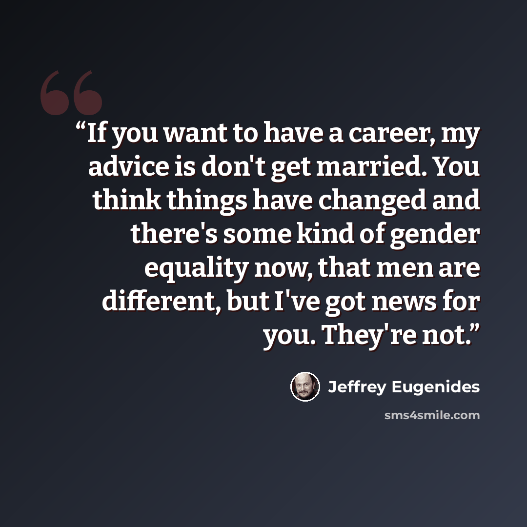 “If you want to have a career, my advice is don't get married. You think things have changed and there's some kind of gender equality now, that men are different, but I've got news for you. They're not.” quote by Jeffrey Eugenides