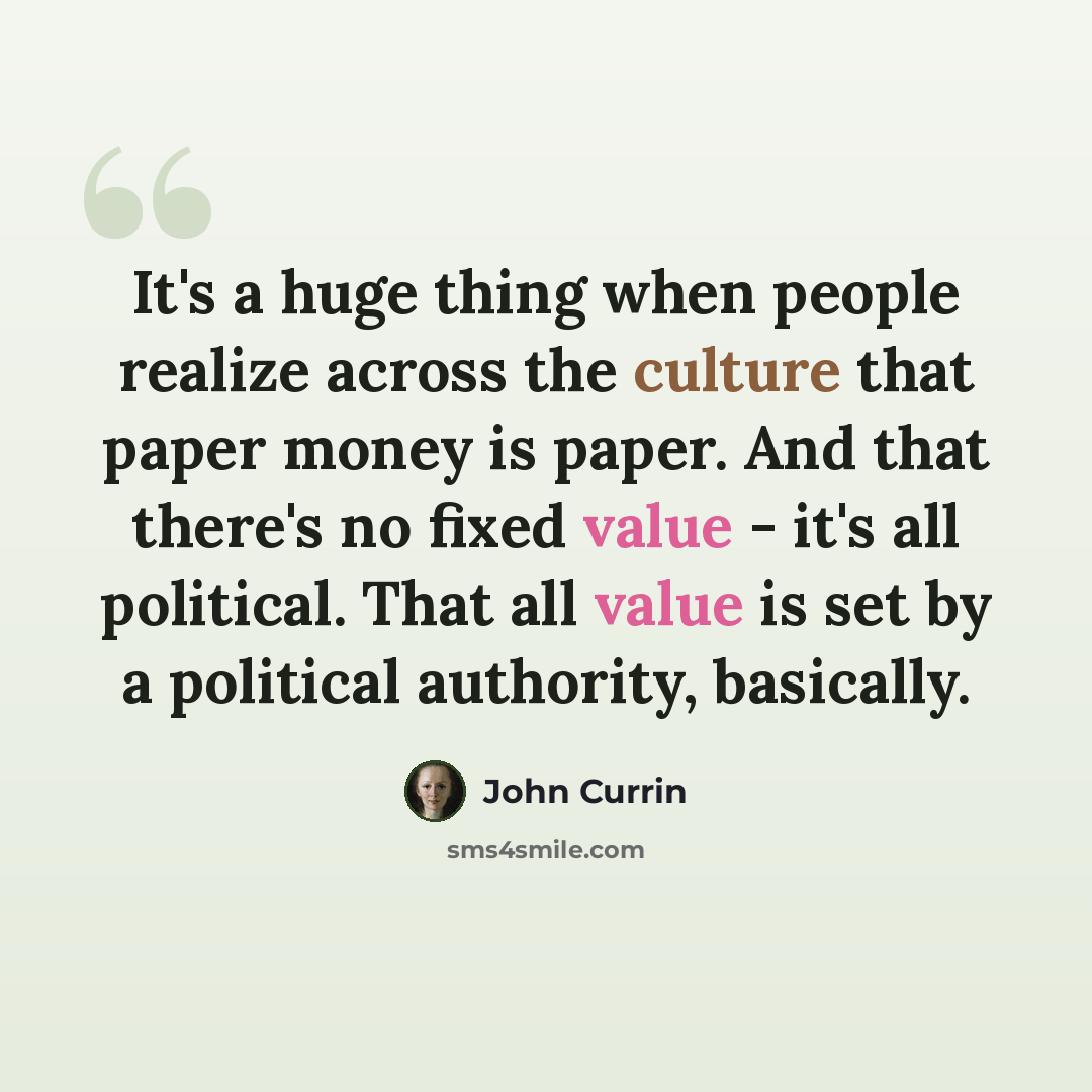 “It's a huge thing when people realize across the culture that paper money is paper. And that there's no fixed value - it's all political. That all value is set by a political authority, basically.” quote by John Currin