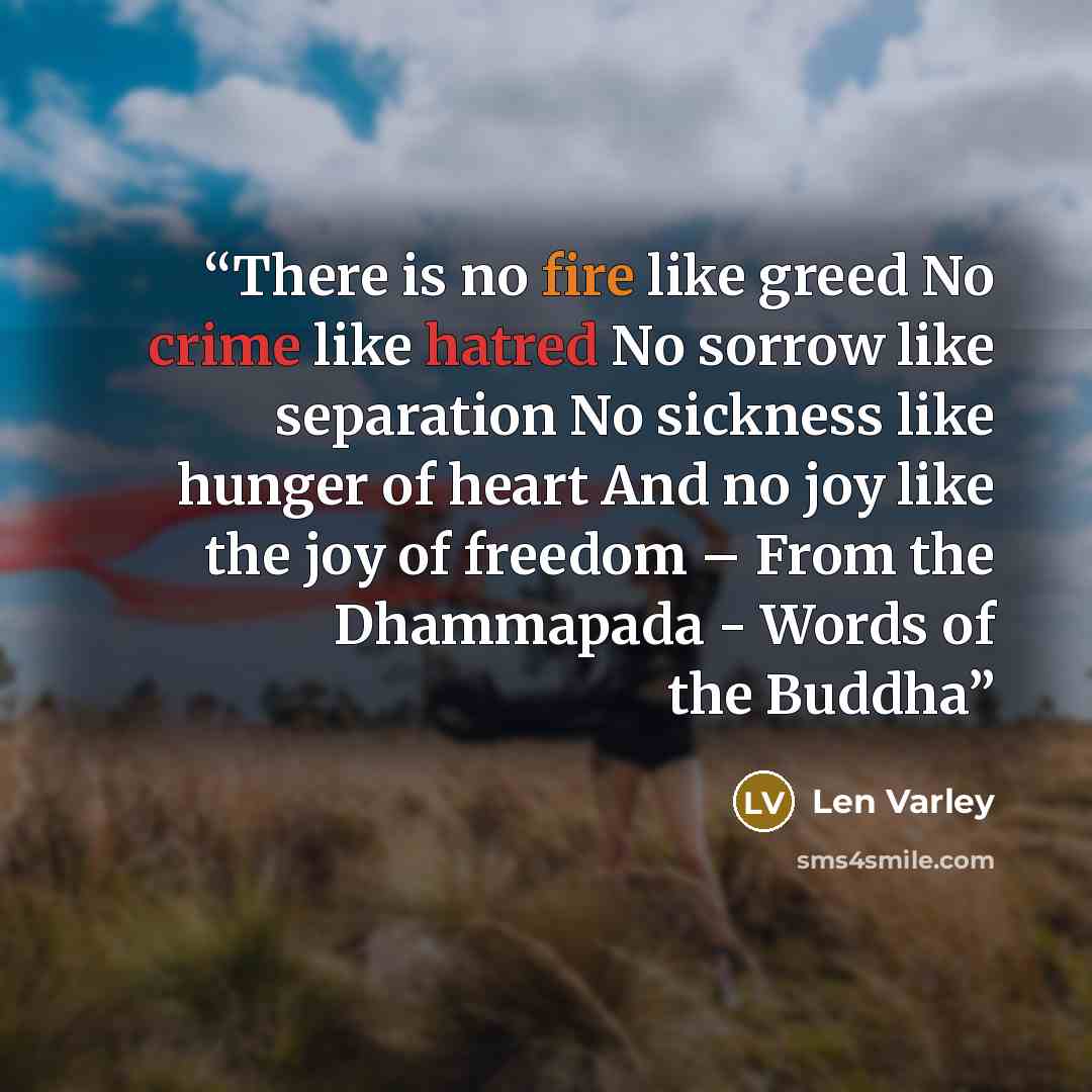 “There is no fire like greed No crime like hatred No sorrow like separation No sickness like hunger of heart And no joy like the joy of freedom – From the Dhammapada - Words of the Buddha” quote by Len Varley