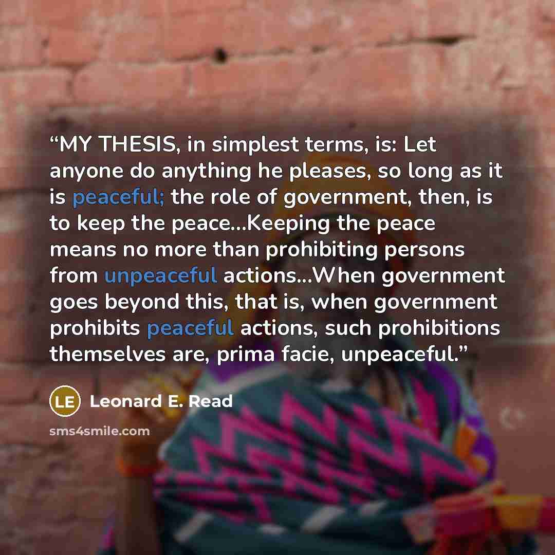 “MY THESIS, in simplest terms, is: Let anyone do anything he pleases, so long as it is peaceful; the role of government, then, is to keep the peace...Keeping the peace means no more than prohibiting persons from unpeaceful actions...When government goes beyond this, that is, when government…” quote by Leonard E. Read