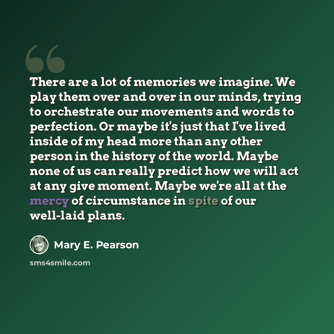 “There are a lot of memories we imagine. We play them over and over in our minds, trying to orchestrate our movements and words to perfection. Or maybe it's just that I've lived inside of my head more than any other person in the history of the world. Maybe none of us can really predict how we will…” quote by Mary E. Pearson