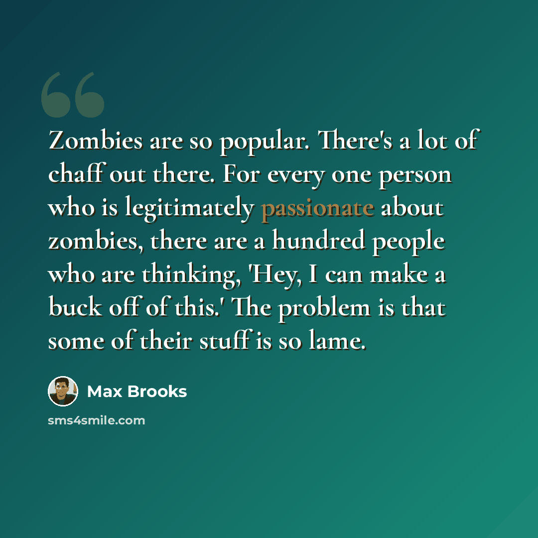 “Zombies are so popular. There's a lot of chaff out there. For every one person who is legitimately passionate about zombies, there are a hundred people who are thinking, 'Hey, I can make a buck off of this.' The problem is that some of their stuff is so lame.” quote by Max Brooks