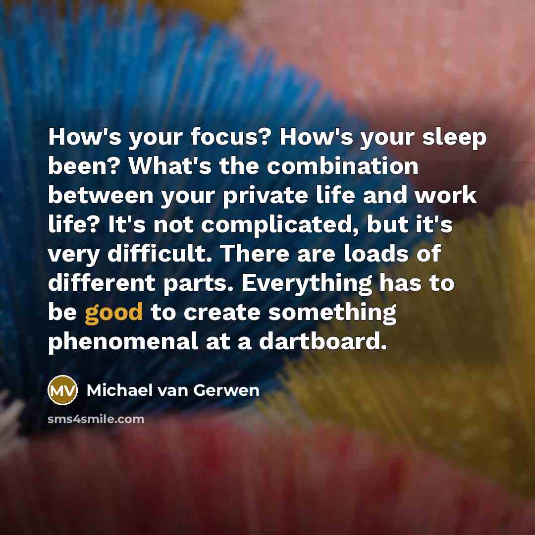 “How's your focus? How's your sleep been? What's the combination between your private life and work life? It's not complicated, but it's very difficult. There are loads of different parts. Everything has to be good to create something phenomenal at a dartboard.” quote by Michael van Gerwen