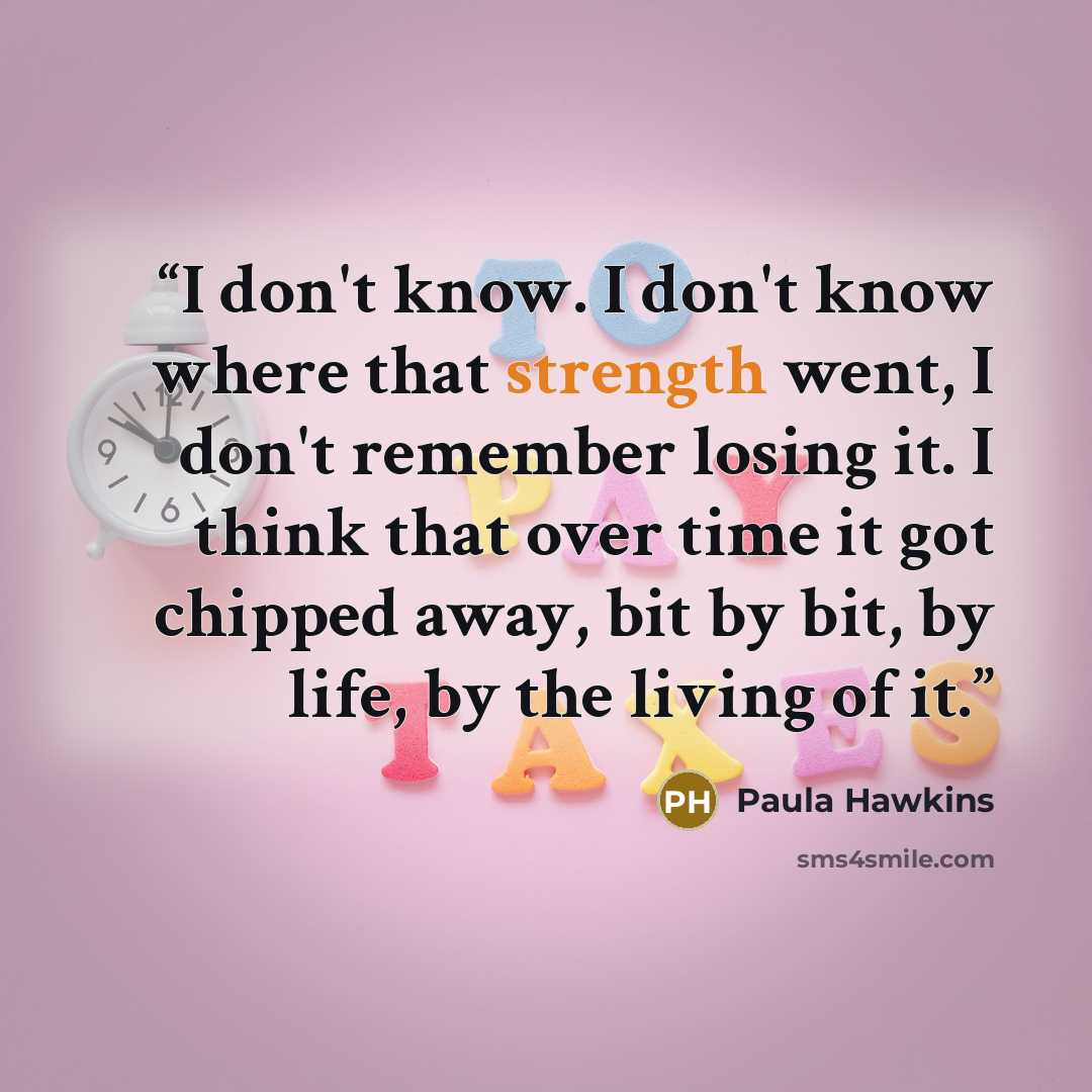 “I don't know. I don't know where that strength went, I don't remember losing it. I think that over time it got chipped away, bit by bit, by life, by the living of it.” quote by Paula Hawkins