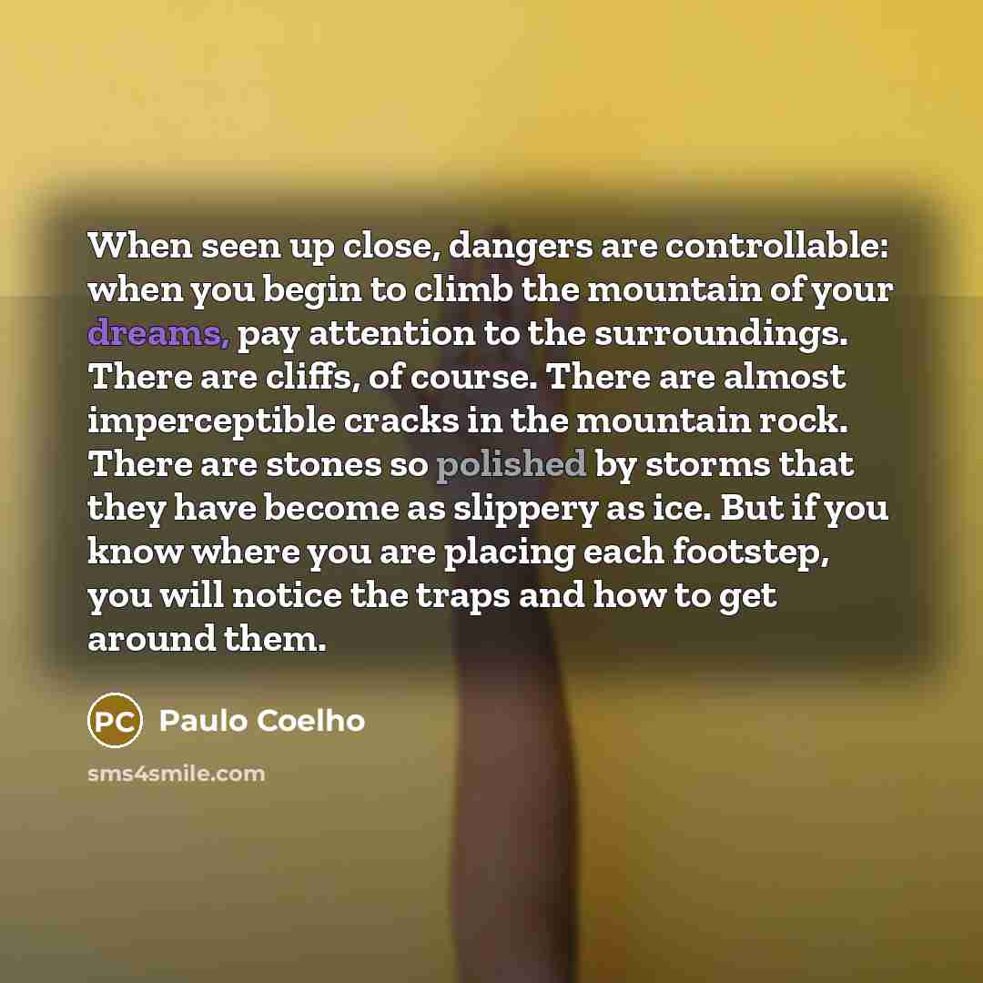 “When seen up close, dangers are controllable: when you begin to climb the mountain of your dreams, pay attention to the surroundings. There are cliffs, of course. There are almost imperceptible cracks in the mountain rock. There are stones so polished by storms that they have become as slippery as…” quote by Paulo Coelho