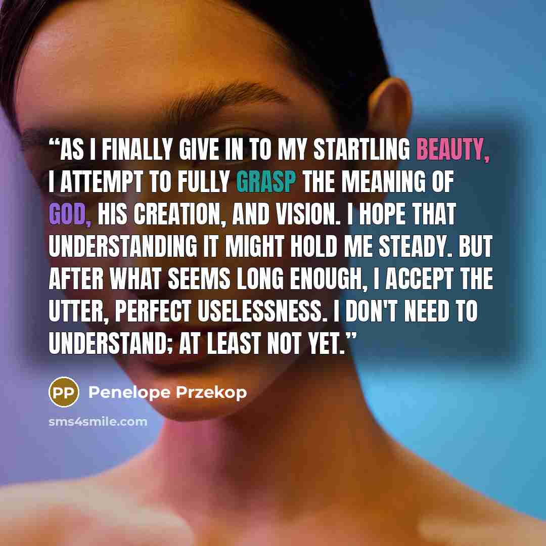 “As I finally give in to my startling beauty, I attempt to fully grasp the meaning of God, His creation, and vision. I hope that understanding it might hold me steady. But after what seems long enough, I accept the utter, perfect uselessness. I don't need to understand; at least not yet.” quote by Penelope Przekop