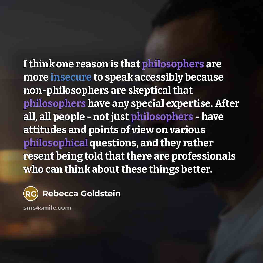 “I think one reason is that philosophers are more insecure to speak accessibly because non-philosophers are skeptical that philosophers have any special expertise. After all, all people - not just philosophers - have attitudes and points of view on various philosophical questions, and they rather…” quote by Rebecca Goldstein