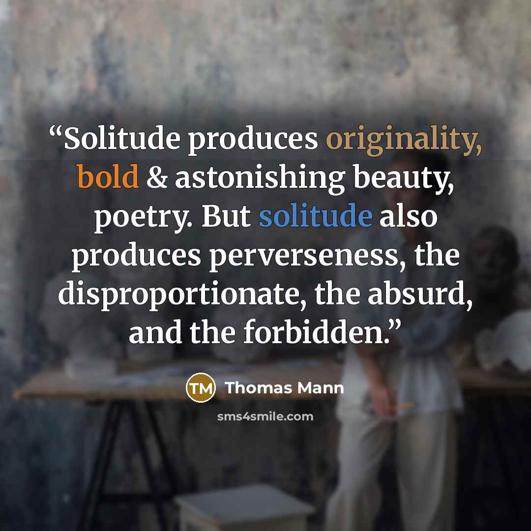“Solitude produces originality, bold & astonishing beauty, poetry. But solitude also produces perverseness, the disproportionate, the absurd, and the forbidden.” quote by Thomas Mann