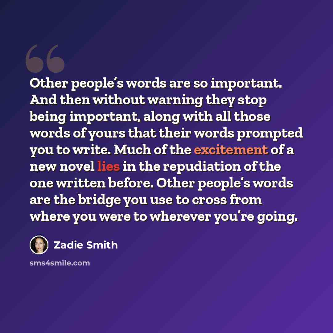 “Other people’s words are so important. And then without warning they stop being important, along with all those words of yours that their words prompted you to write. Much of the excitement of a new novel lies in the repudiation of the one written before. Other people’s words are the bridge you…” quote by Zadie Smith