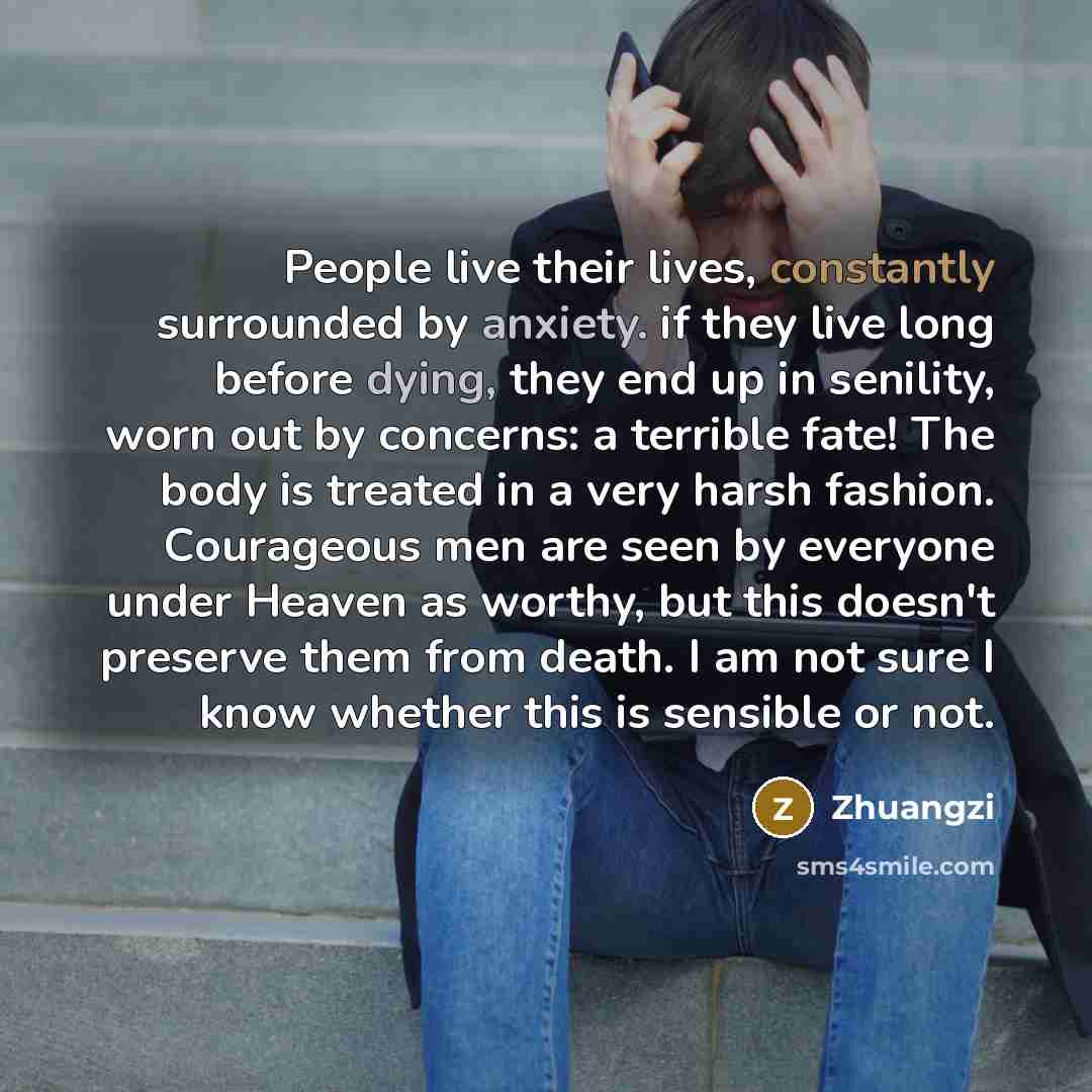 “People live their lives, constantly surrounded by anxiety. if they live long before dying, they end up in senility, worn out by concerns: a terrible fate! The body is treated in a very harsh fashion. Courageous men are seen by everyone under Heaven as worthy, but this doesn't preserve them from…” quote by Zhuangzi