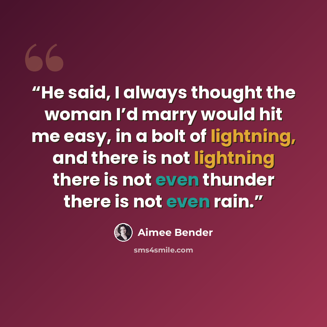 “He said, I always thought the woman I’d marry would hit me easy, in a bolt of lightning, and there is not lightning there is not even thunder there is not even rain.” quote by Aimee Bender