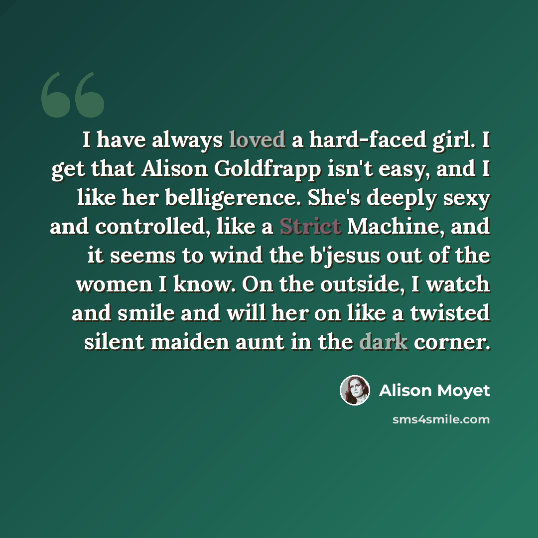 “I have always loved a hard-faced girl. I get that Alison Goldfrapp isn't easy, and I like her belligerence. She's deeply sexy and controlled, like a Strict Machine, and it seems to wind the b'jesus out of the women I know. On the outside, I watch and smile and will her on like a twisted silent…” quote by Alison Moyet