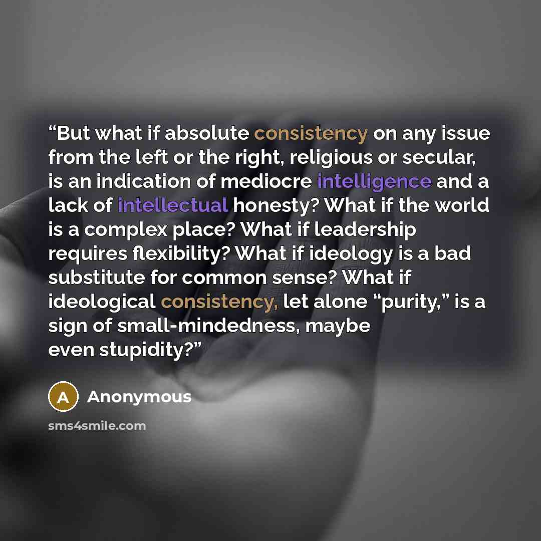 “But what if absolute consistency on any issue from the left or the right, religious or secular, is an indication of mediocre intelligence and a lack of intellectual honesty? What if the world is a complex place? What if leadership requires flexibility? What if ideology is a bad substitute for…” quote by Anonymous