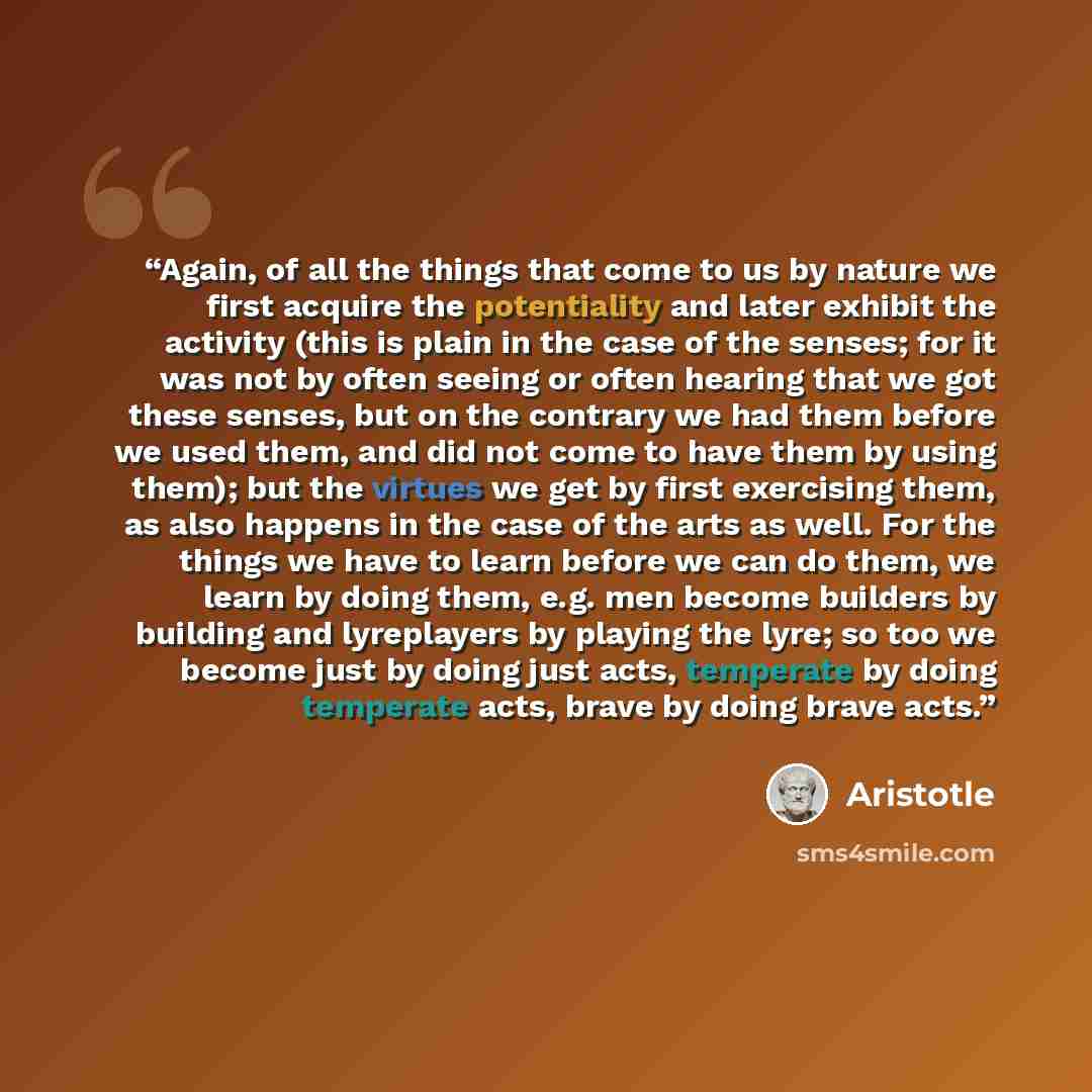 “Again, of all the things that come to us by nature we first acquire the potentiality and later exhibit the activity (this is plain in the case of the senses; for it was not by often seeing or often hearing that we got these senses, but on the contrary we had them before we used them, and did not…” quote by Aristotle