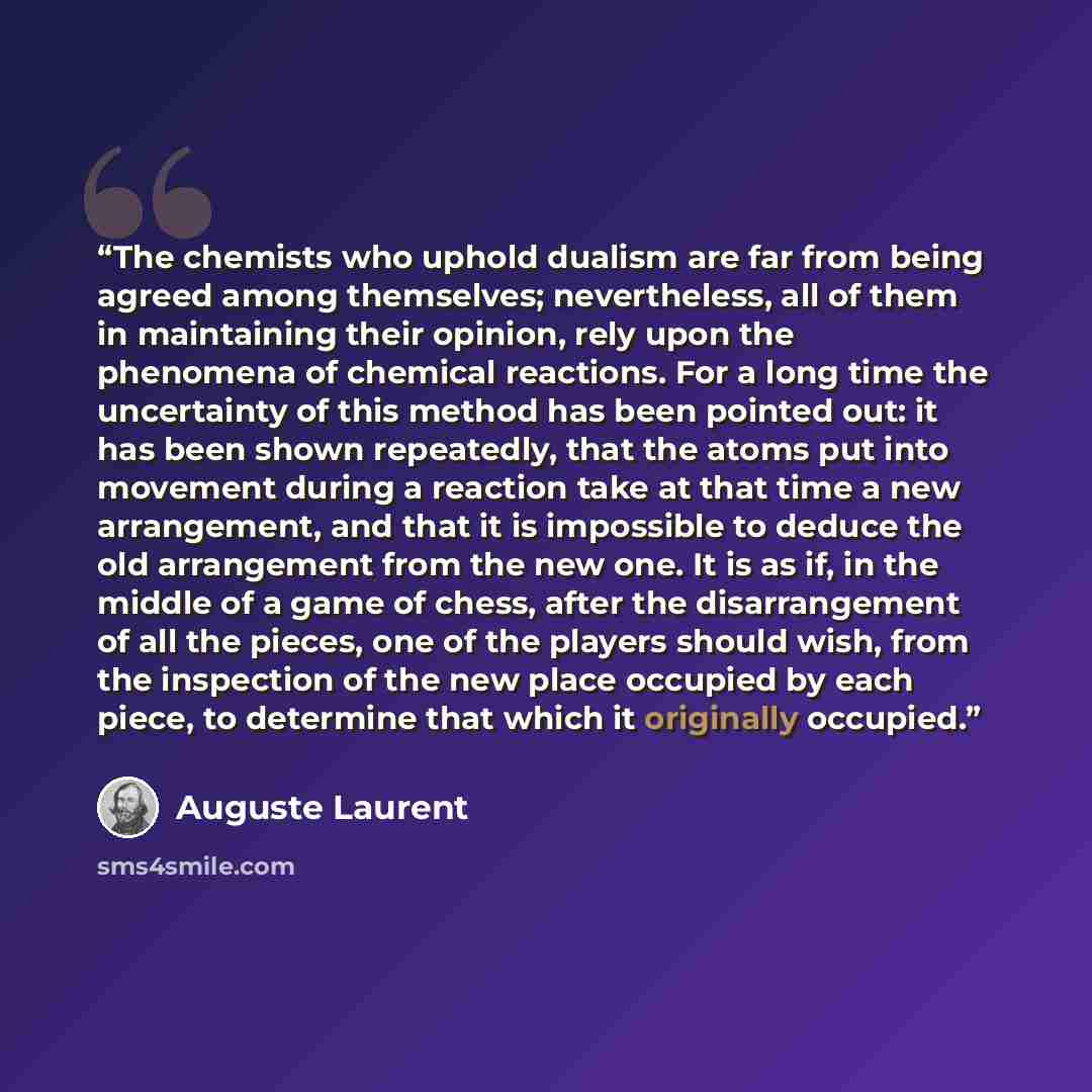“The chemists who uphold dualism are far from being agreed among themselves; nevertheless, all of them in maintaining their opinion, rely upon the phenomena of chemical reactions. For a long time the uncertainty of this method has been pointed out: it has been shown repeatedly, that the atoms put…” quote by Auguste Laurent