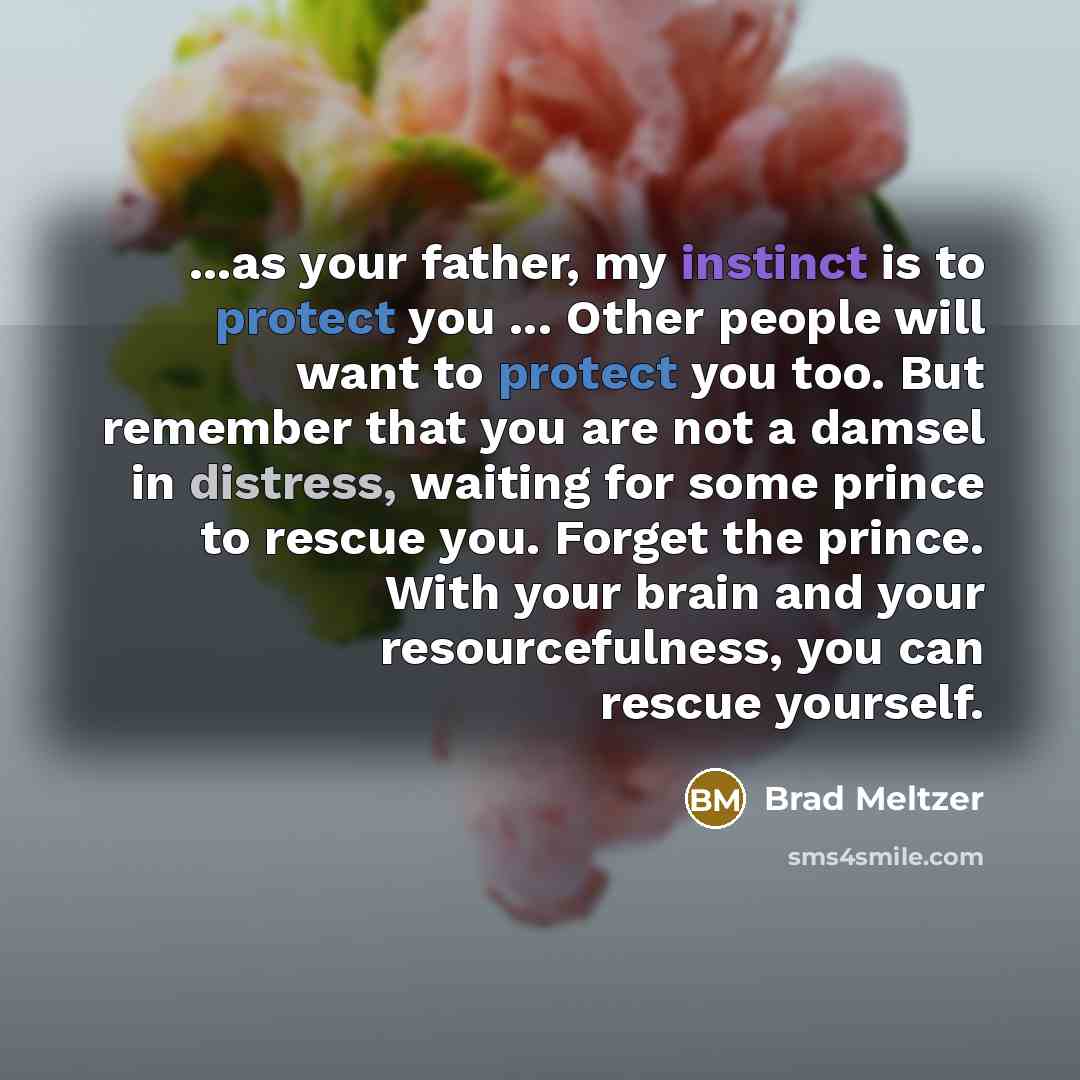 “...as your father, my instinct is to protect you ... Other people will want to protect you too. But remember that you are not a damsel in distress, waiting for some prince to rescue you. Forget the prince. With your brain and your resourcefulness, you can rescue yourself.” quote by Brad Meltzer