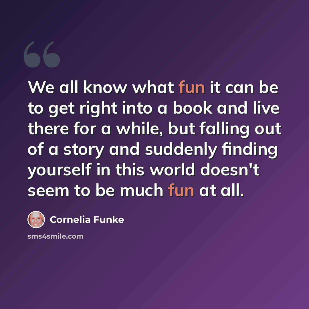 “We all know what fun it can be to get right into a book and live there for a while, but falling out of a story and suddenly finding yourself in this world doesn't seem to be much fun at all.” quote by Cornelia Funke