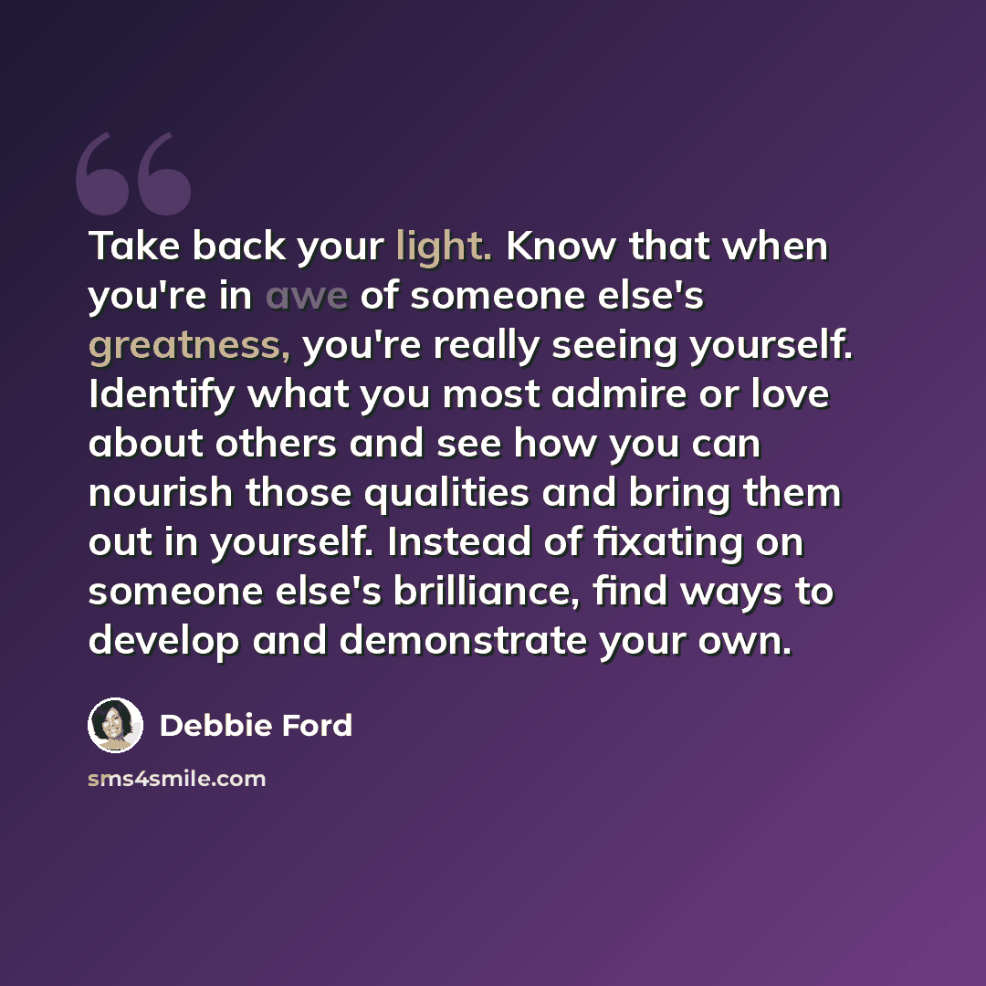“Take back your light. Know that when you're in awe of someone else's greatness, you're really seeing yourself. Identify what you most admire or love about others and see how you can nourish those qualities and bring them out in yourself. Instead of fixating on someone else's brilliance, find ways…” quote by Debbie Ford
