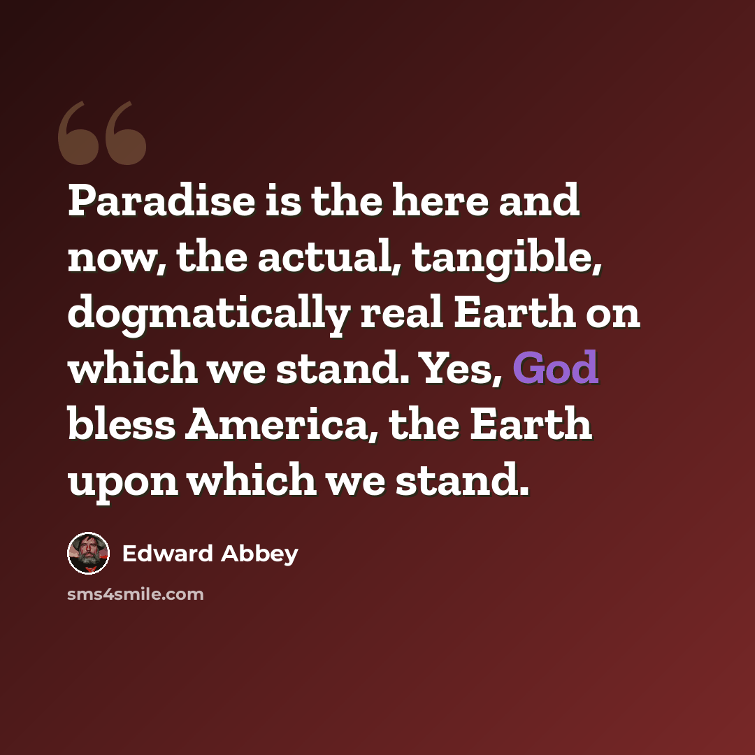“Paradise is the here and now, the actual, tangible, dogmatically real Earth on which we stand. Yes, God bless America, the Earth upon which we stand.” quote by Edward Abbey