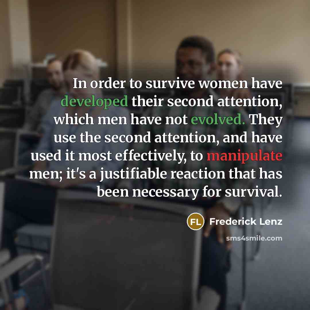 “In order to survive women have developed their second attention, which men have not evolved. They use the second attention, and have used it most effectively, to manipulate men; it's a justifiable reaction that has been necessary for survival.” quote by Frederick Lenz