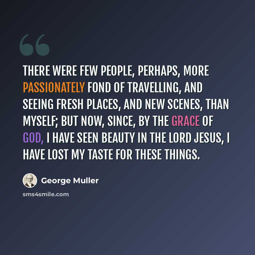 “There were few people, perhaps, more passionately fond of travelling, and seeing fresh places, and new scenes, than myself; but now, since, by the grace of God, I have seen beauty in the Lord Jesus, I have lost my taste for these things.” quote by George Muller