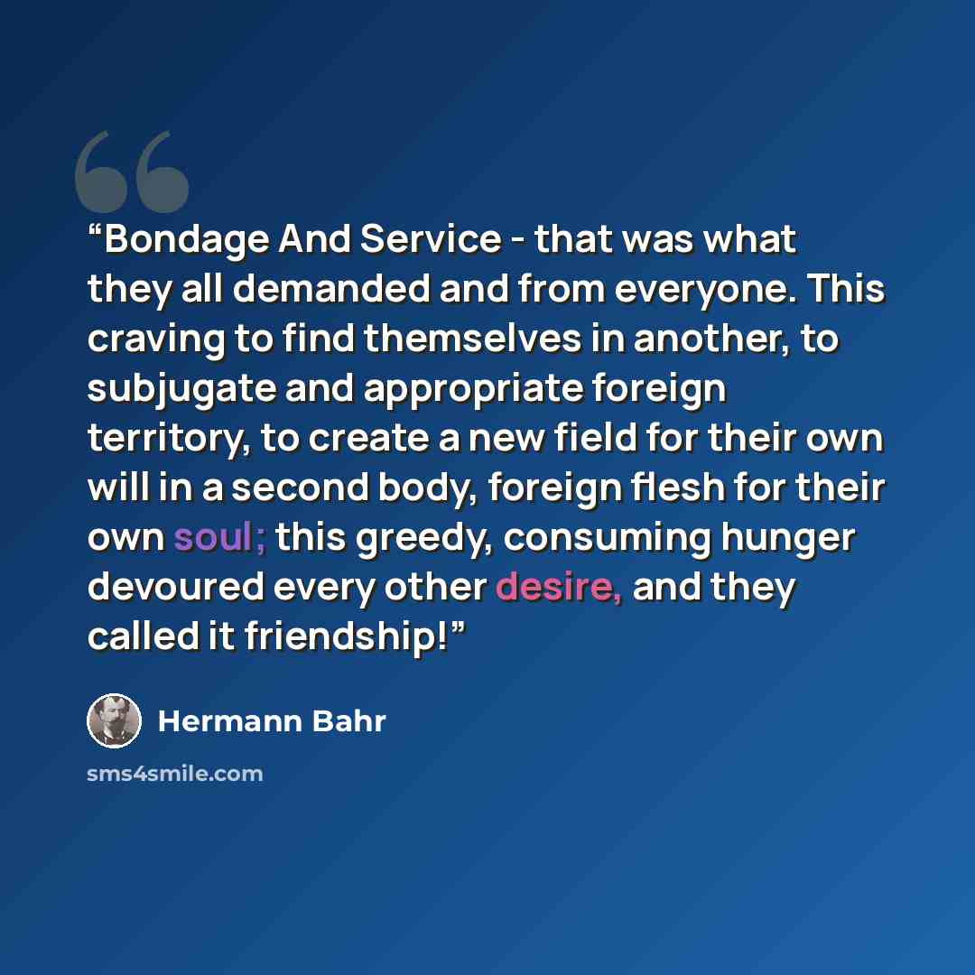 “Bondage And Service - that was what they all demanded and from everyone. This craving to find themselves in another, to subjugate and appropriate foreign territory, to create a new field for their own will in a second body, foreign flesh for their own soul; this greedy, consuming hunger devoured…” quote by Hermann Bahr