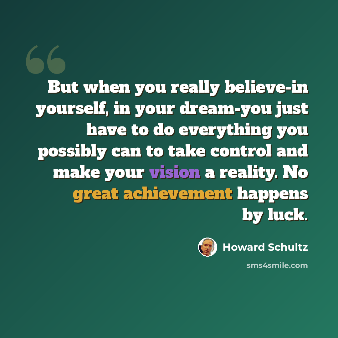 “But when you really believe-in yourself, in your dream-you just have to do everything you possibly can to take control and make your vision a reality. No great achievement happens by luck.” quote by Howard Schultz