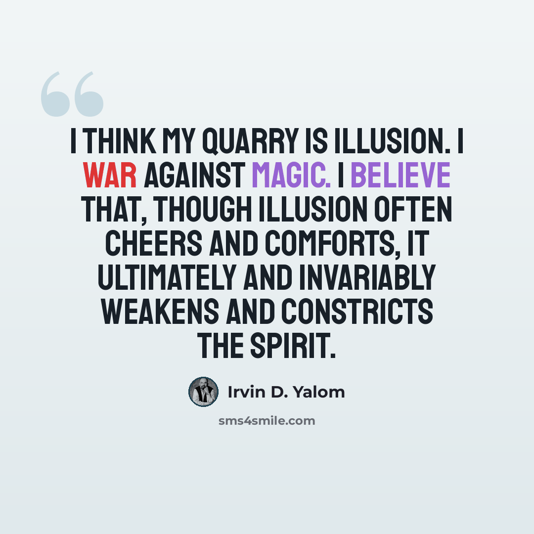 “I think my quarry is illusion. I war against magic. I believe that, though illusion often cheers and comforts, it ultimately and invariably weakens and constricts the spirit.” quote by Irvin D. Yalom