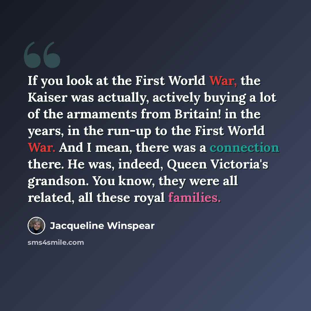 “If you look at the First World War, the Kaiser was actually, actively buying a lot of the armaments from Britain! in the years, in the run-up to the First World War. And I mean, there was a connection there. He was, indeed, Queen Victoria's grandson. You know, they were all related, all these…” quote by Jacqueline Winspear