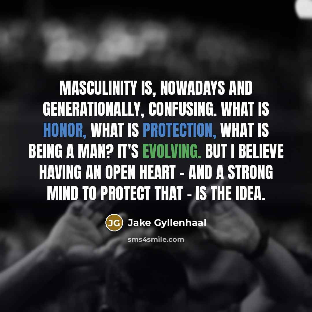 “Masculinity is, nowadays and generationally, confusing. What is honor, what is protection, what is being a man? It's evolving. But I believe having an open heart - and a strong mind to protect that - is the idea.” quote by Jake Gyllenhaal