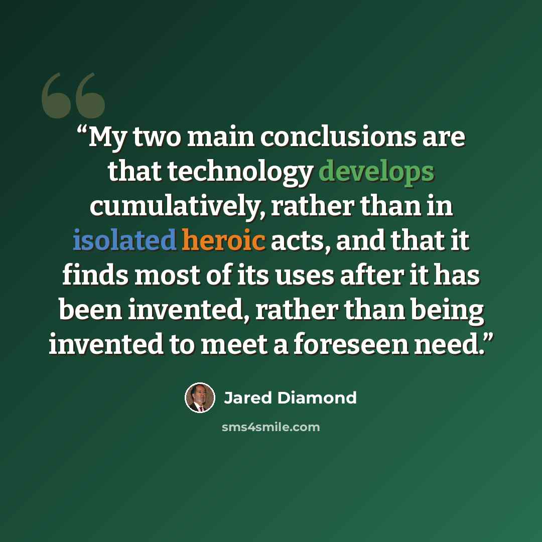 “My two main conclusions are that technology develops cumulatively, rather than in isolated heroic acts, and that it finds most of its uses after it has been invented, rather than being invented to meet a foreseen need.” quote by Jared Diamond