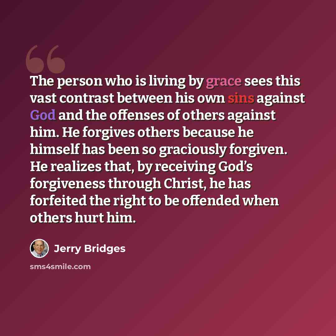 “The person who is living by grace sees this vast contrast between his own sins against God and the offenses of others against him. He forgives others because he himself has been so graciously forgiven. He realizes that, by receiving God’s forgiveness through Christ, he has forfeited the right to…” quote by Jerry Bridges
