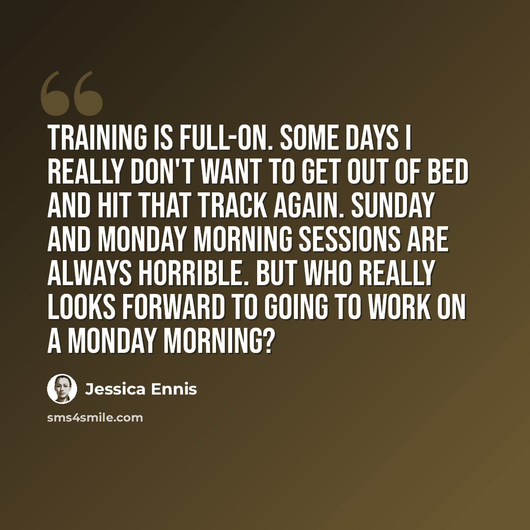 “Training is full-on. Some days I really don't want to get out of bed and hit that track again. Sunday and Monday morning sessions are always horrible. But who really looks forward to going to work on a Monday morning?” quote by Jessica Ennis