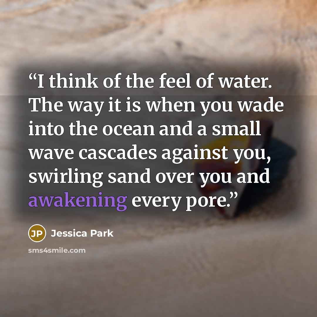 “I think of the feel of water. The way it is when you wade into the ocean and a small wave cascades against you, swirling sand over you and awakening every pore.” quote by Jessica Park