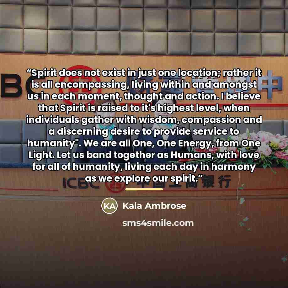 “Spirit does not exist in just one location; rather it is all encompassing, living within and amongst us in each moment, thought and action. I believe that Spirit is raised to it's highest level, when individuals gather with wisdom, compassion and a discerning desire to provide service to…” quote by Kala Ambrose