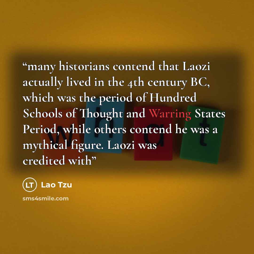 “many historians contend that Laozi actually lived in the 4th century BC, which was the period of Hundred Schools of Thought and Warring States Period, while others contend he was a mythical figure. Laozi was credited with” quote by Lao Tzu