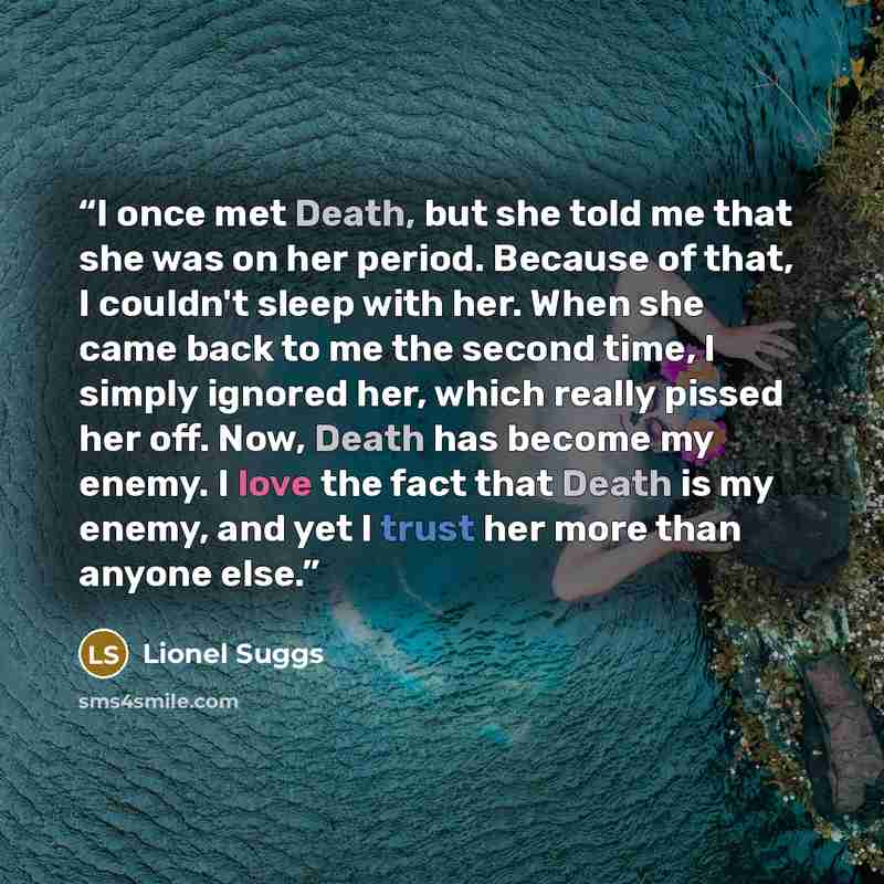 “I once met Death, but she told me that she was on her period. Because of that, I couldn't sleep with her. When she came back to me the second time, I simply ignored her, which really pissed her off. Now, Death has become my enemy. I love the fact that Death is my enemy, and yet I trust her more…” quote by Lionel Suggs