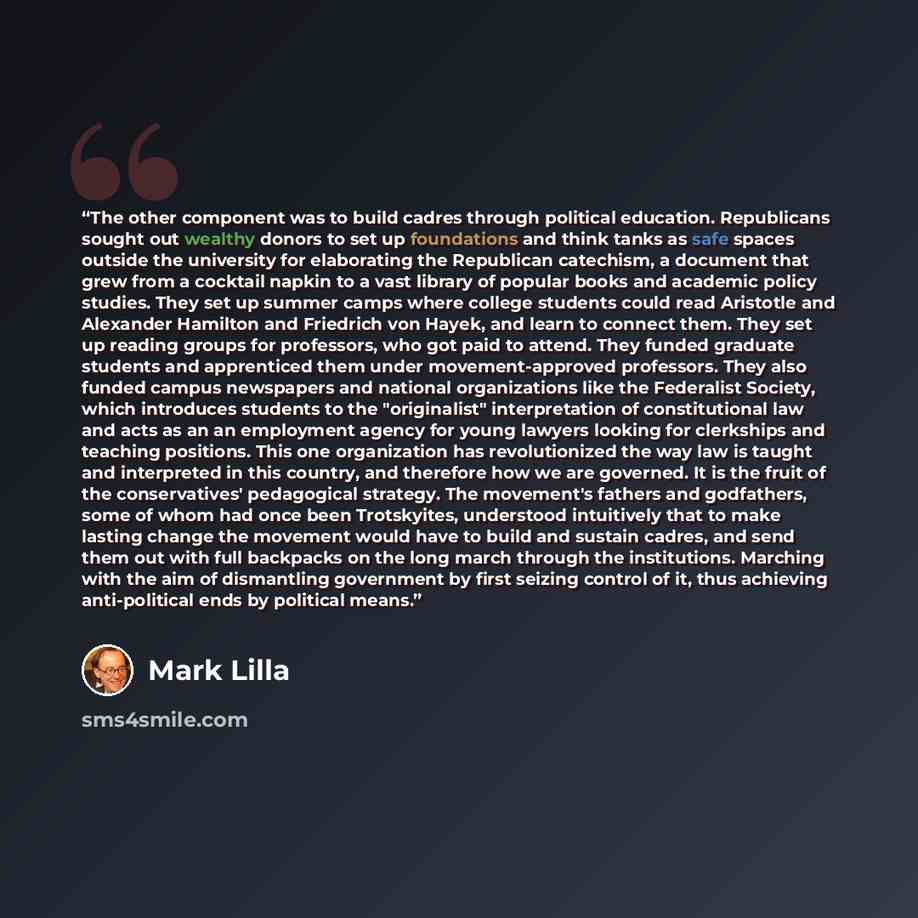 “The other component was to build cadres through political education. Republicans sought out wealthy donors to set up foundations and think tanks as safe spaces outside the university for elaborating the Republican catechism, a document that grew from a cocktail napkin to a vast library of popular…” quote by Mark Lilla
