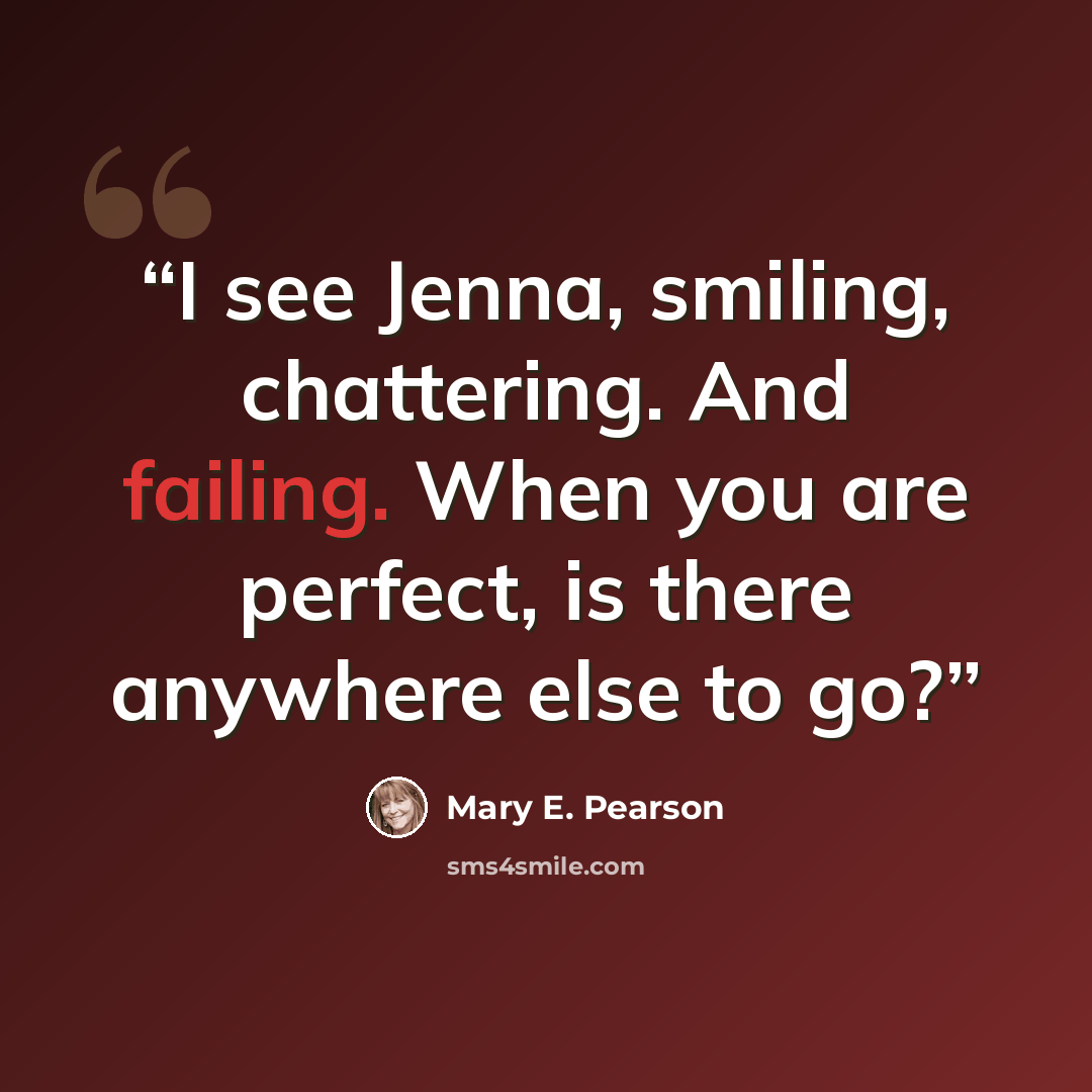 “I see Jenna, smiling, chattering. And failing. When you are perfect, is there anywhere else to go?” quote by Mary E. Pearson