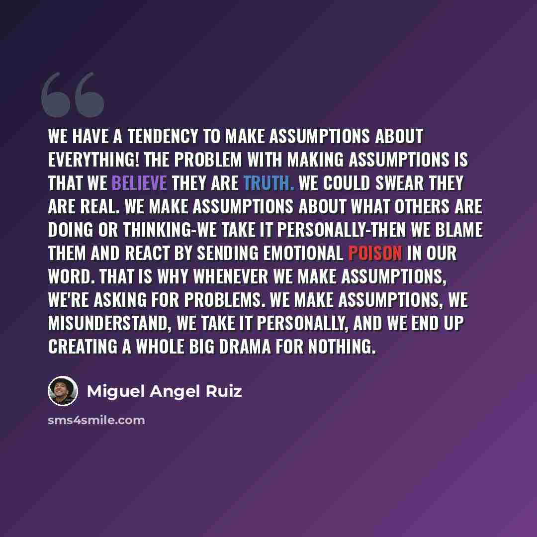 “We have a tendency to make assumptions about everything! The problem with making assumptions is that we believe they are truth. We could swear they are real. We make assumptions about what others are doing or thinking-we take it personally-then we blame them and react by sending emotional poison…” quote by Miguel Angel Ruiz