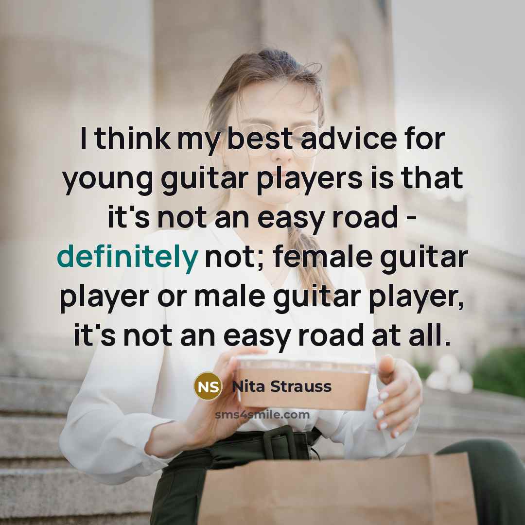 “I think my best advice for young guitar players is that it's not an easy road - definitely not; female guitar player or male guitar player, it's not an easy road at all.” quote by Nita Strauss