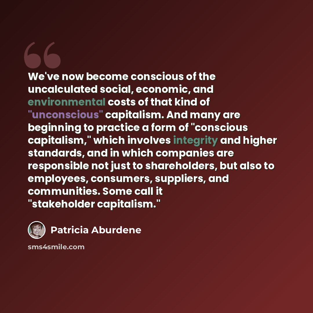 “We've now become conscious of the uncalculated social, economic, and environmental costs of that kind of "unconscious" capitalism. And many are beginning to practice a form of "conscious capitalism," which involves integrity and higher standards, and in which companies are responsible not just to…” quote by Patricia Aburdene